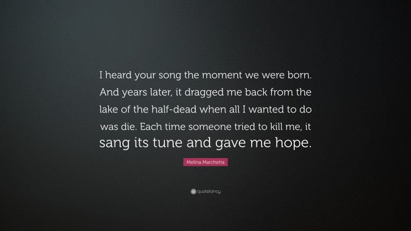 Melina Marchetta Quote: “I heard your song the moment we were born. And years later, it dragged me back from the lake of the half-dead when all I wanted to do was die. Each time someone tried to kill me, it sang its tune and gave me hope.”