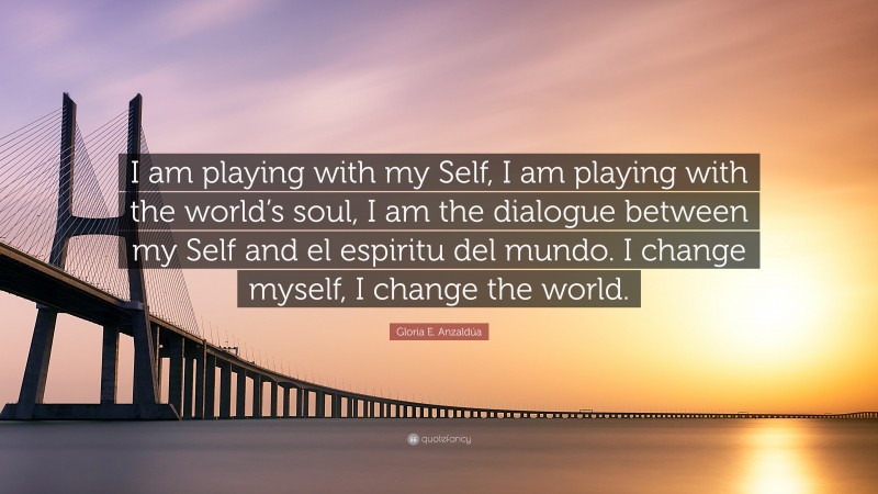 Gloria E. Anzaldúa Quote: “I am playing with my Self, I am playing with the world’s soul, I am the dialogue between my Self and el espiritu del mundo. I change myself, I change the world.”
