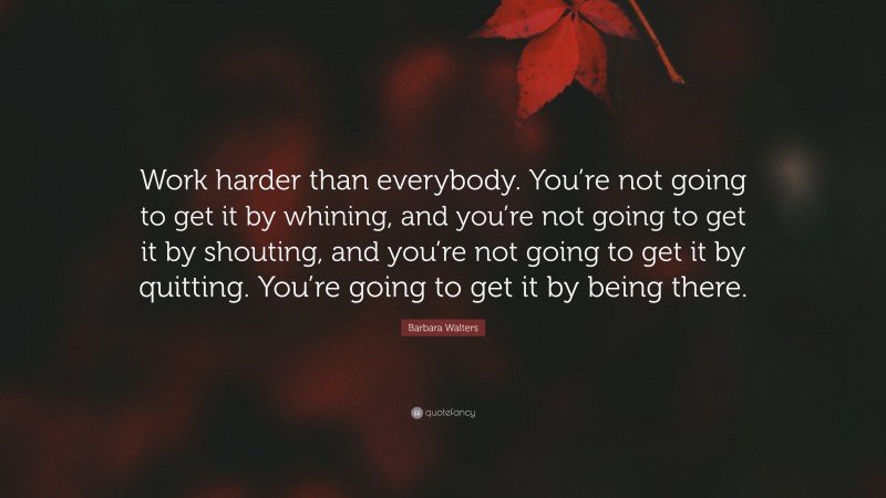 Barbara Walters Quote: “Work harder than everybody. You’re not going to get it by whining, and you’re not going to get it by shouting, and you’re not going to get it by quitting. You’re going to get it by being there.”