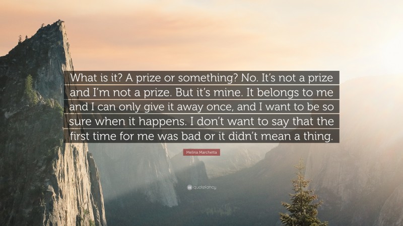 Melina Marchetta Quote: “What is it? A prize or something? No. It’s not a prize and I’m not a prize. But it’s mine. It belongs to me and I can only give it away once, and I want to be so sure when it happens. I don’t want to say that the first time for me was bad or it didn’t mean a thing.”