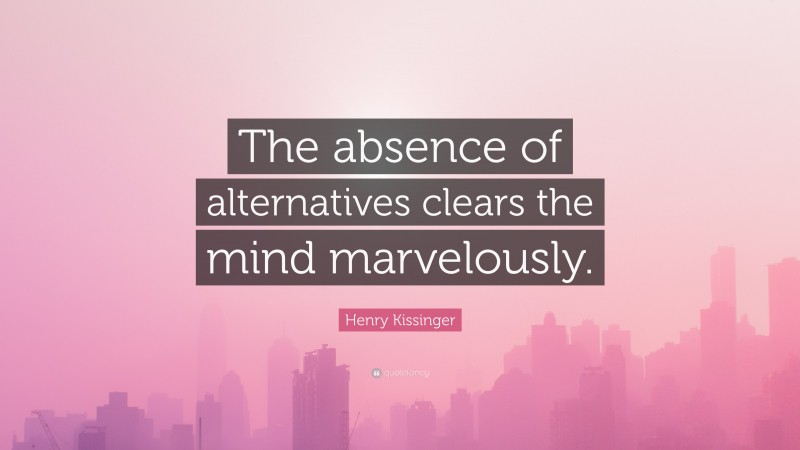 Henry Kissinger Quote: “The absence of alternatives clears the mind marvelously.”
