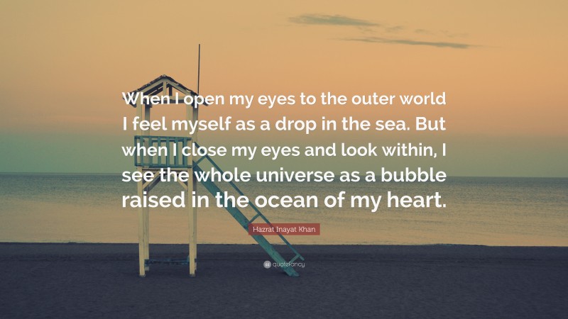 Hazrat Inayat Khan Quote: “When I open my eyes to the outer world I feel myself as a drop in the sea. But when I close my eyes and look within, I see the whole universe as a bubble raised in the ocean of my heart.”