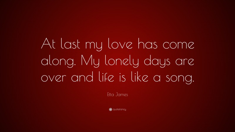 Etta James Quote: “At last my love has come along. My lonely days are over and life is like a song.”