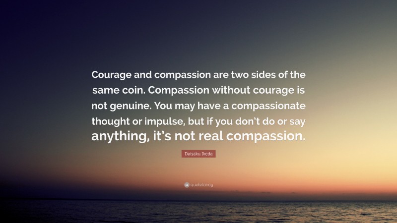 Daisaku Ikeda Quote: “Courage and compassion are two sides of the same coin. Compassion without courage is not genuine. You may have a compassionate thought or impulse, but if you don’t do or say anything, it’s not real compassion.”