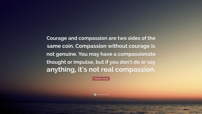 Daisaku Ikeda Quote: “Courage and compassion are two sides of the same coin. Compassion without courage is not genuine. You may have a compassionate thought or impulse, but if you don’t do or say anything, it’s not real compassion.”