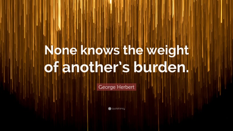 George Herbert Quote: “None knows the weight of another’s burden.”
