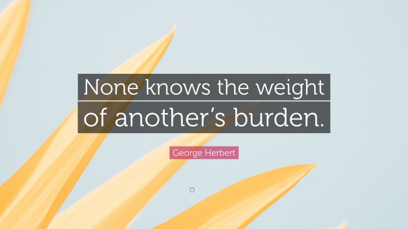 George Herbert Quote: “None knows the weight of another’s burden.”