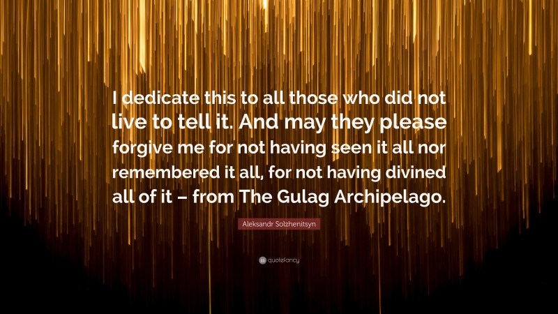 Aleksandr Solzhenitsyn Quote: “I dedicate this to all those who did not live to tell it. And may they please forgive me for not having seen it all nor remembered it all, for not having divined all of it – from The Gulag Archipelago.”