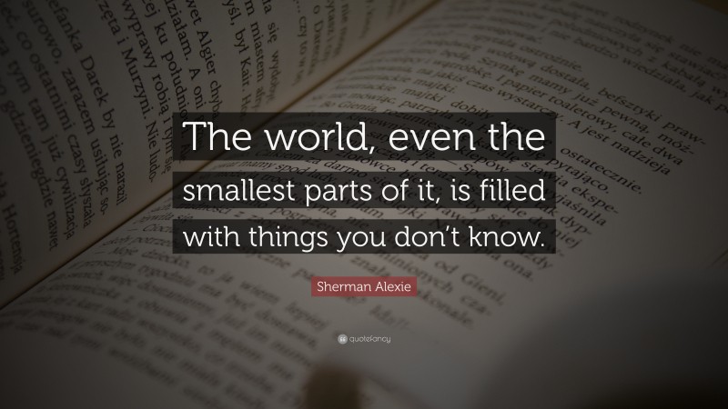 Sherman Alexie Quote: “The world, even the smallest parts of it, is filled with things you don’t know.”