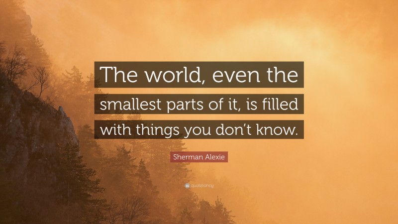 Sherman Alexie Quote: “The world, even the smallest parts of it, is filled with things you don’t know.”