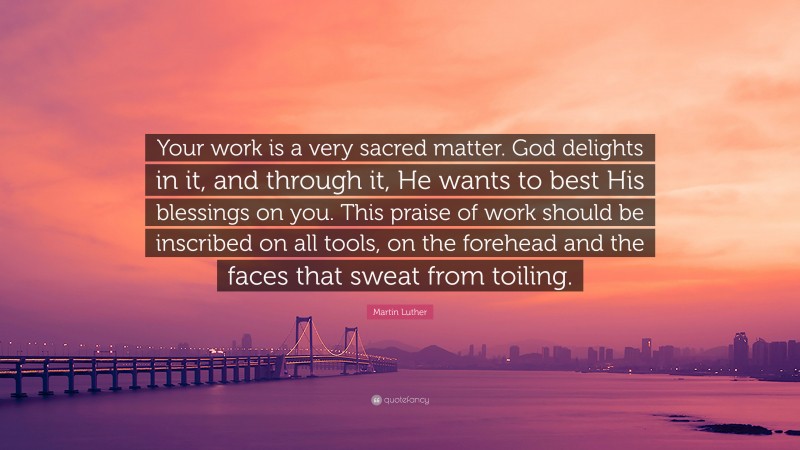 Martin Luther Quote: “Your work is a very sacred matter. God delights in it, and through it, He wants to best His blessings on you. This praise of work should be inscribed on all tools, on the forehead and the faces that sweat from toiling.”