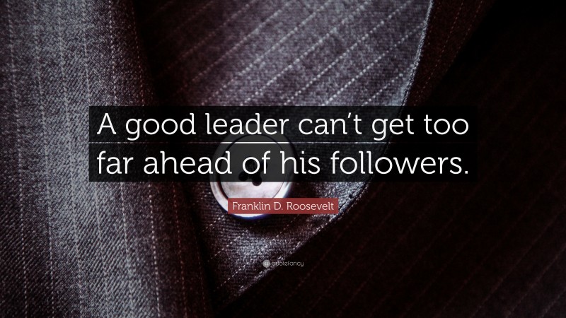 Franklin D. Roosevelt Quote: “A good leader can’t get too far ahead of his followers.”