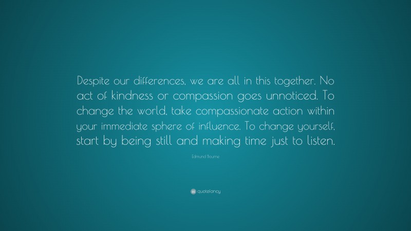Edmund Bourne Quote: “Despite our differences, we are all in this together. No act of kindness or compassion goes unnoticed. To change the world, take compassionate action within your immediate sphere of influence. To change yourself, start by being still and making time just to listen.”