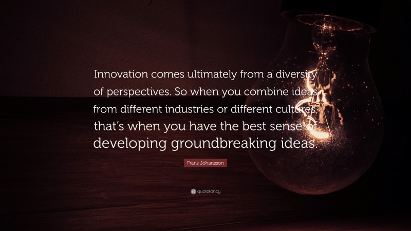 Frans Johansson Quote: “Innovation comes ultimately from a diversity of perspectives. So when you combine ideas from different industries or different cultures, that’s when you have the best sense of developing groundbreaking ideas.”