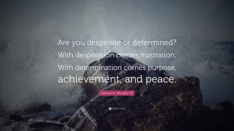 James A. Murphy III Quote: “Are you desperate or determined? With desperation comes frustration. With determination comes purpose, achievement, and peace.”