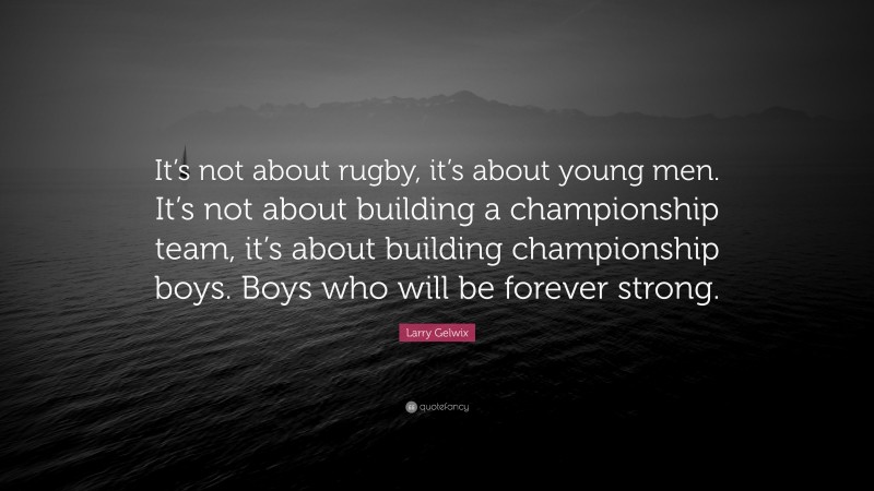 Larry Gelwix Quote: “It’s not about rugby, it’s about young men. It’s not about building a championship team, it’s about building championship boys. Boys who will be forever strong.”