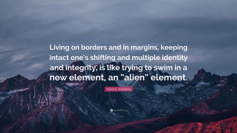 Gloria E. Anzaldúa Quote: “Living on borders and in margins, keeping intact one’s shifting and multiple identity and integrity, is like trying to swim in a new element, an “alien” element.”