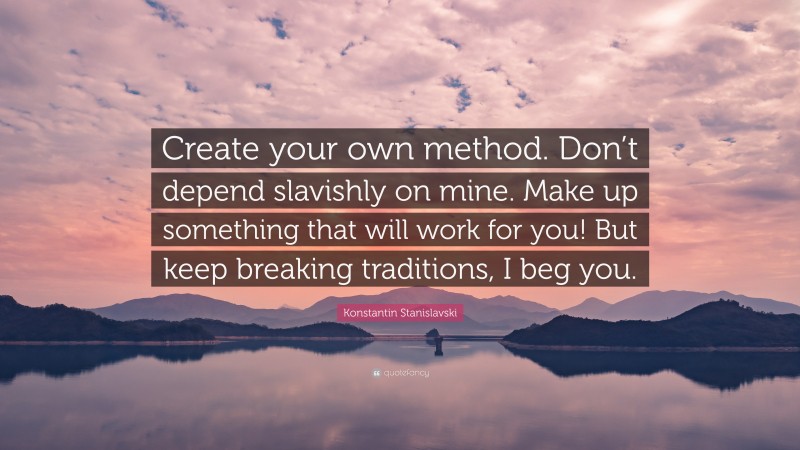 Konstantin Stanislavski Quote: “Create your own method. Don’t depend slavishly on mine. Make up something that will work for you! But keep breaking traditions, I beg you.”