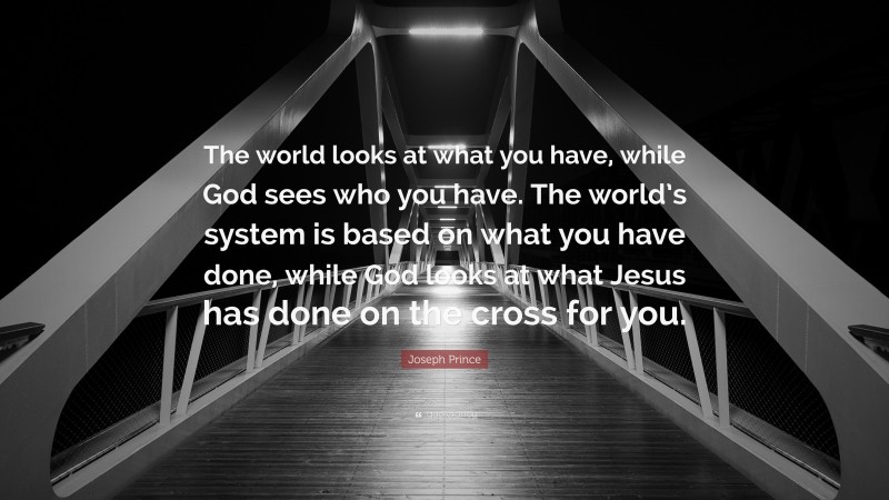 Joseph Prince Quote: “The world looks at what you have, while God sees who you have. The world’s system is based on what you have done, while God looks at what Jesus has done on the cross for you.”