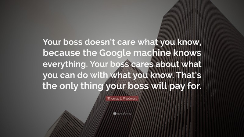 Thomas L. Friedman Quote: “Your boss doesn’t care what you know, because the Google machine knows everything. Your boss cares about what you can do with what you know. That’s the only thing your boss will pay for.”