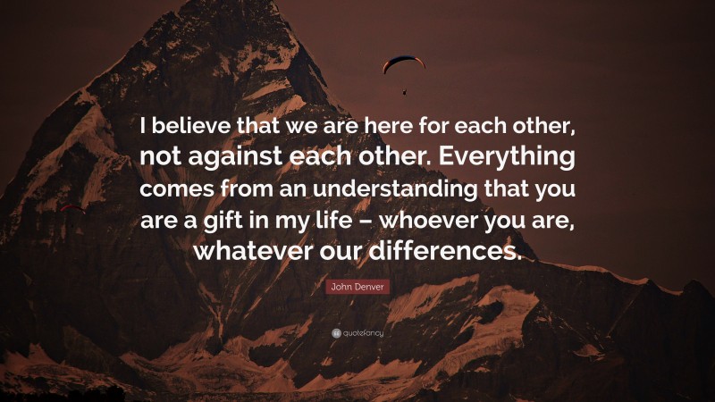 John Denver Quote: “I believe that we are here for each other, not against each other. Everything comes from an understanding that you are a gift in my life – whoever you are, whatever our differences.”