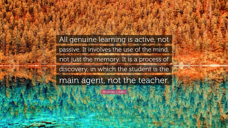 Mortimer J. Adler Quote: “All genuine learning is active, not passive. It involves the use of the mind, not just the memory. It is a process of discovery, in which the student is the main agent, not the teacher.”