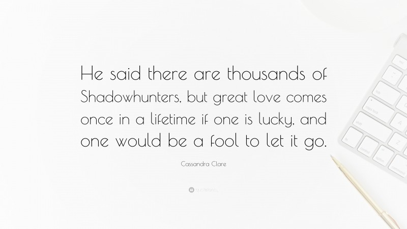 Cassandra Clare Quote: “He said there are thousands of Shadowhunters, but great love comes once in a lifetime if one is lucky, and one would be a fool to let it go.”