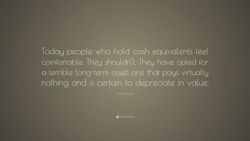 Warren Buffett Quote: “Today people who hold cash equivalents feel comfortable. They shouldn’t. They have opted for a terrible long-term asset, one that pays virtually nothing and is certain to depreciate in value.”