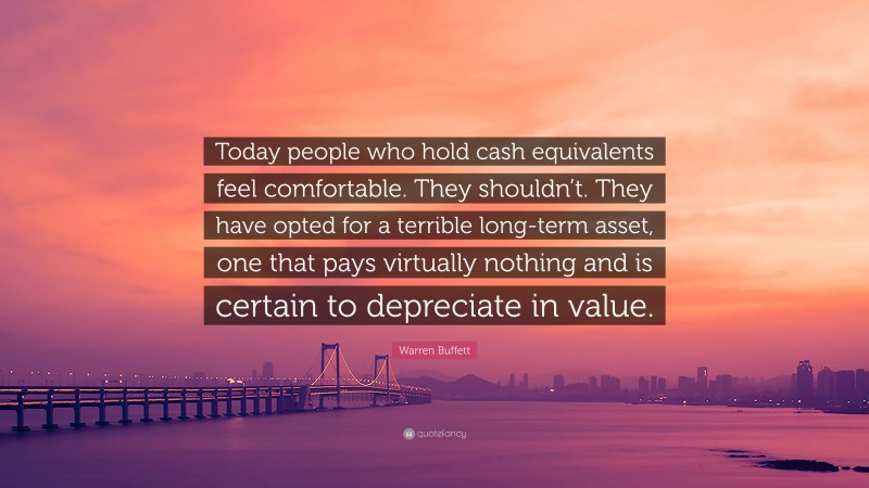 Warren Buffett Quote: “Today people who hold cash equivalents feel comfortable. They shouldn’t. They have opted for a terrible long-term asset, one that pays virtually nothing and is certain to depreciate in value.”