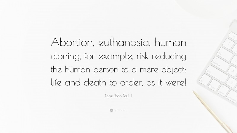 Pope John Paul II Quote: “Abortion, euthanasia, human cloning, for example, risk reducing the human person to a mere object: life and death to order, as it were!”