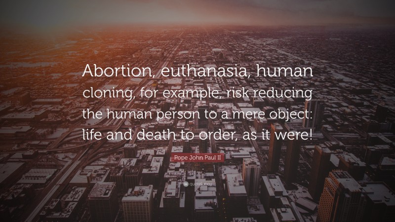 Pope John Paul II Quote: “Abortion, euthanasia, human cloning, for example, risk reducing the human person to a mere object: life and death to order, as it were!”