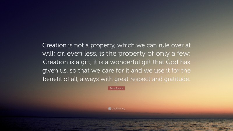 Pope Francis Quote: “Creation is not a property, which we can rule over at will; or, even less, is the property of only a few: Creation is a gift, it is a wonderful gift that God has given us, so that we care for it and we use it for the benefit of all, always with great respect and gratitude.”