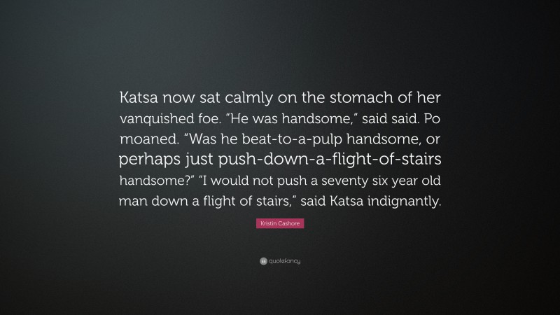 Kristin Cashore Quote: “Katsa now sat calmly on the stomach of her vanquished foe. “He was handsome,” said said. Po moaned. “Was he beat-to-a-pulp handsome, or perhaps just push-down-a-flight-of-stairs handsome?” “I would not push a seventy six year old man down a flight of stairs,” said Katsa indignantly.”