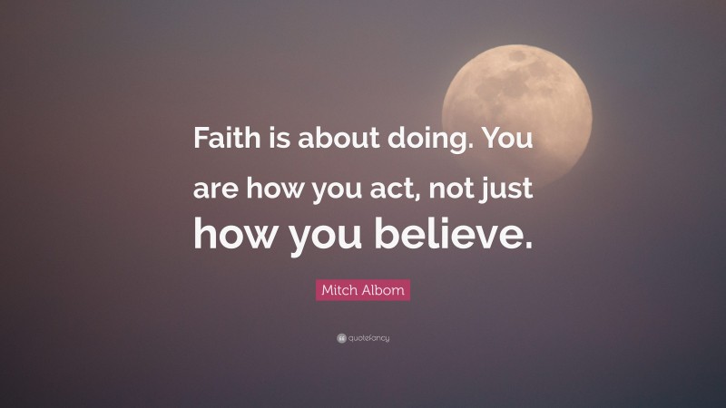 Mitch Albom Quote: “Faith is about doing. You are how you act, not just how you believe.”