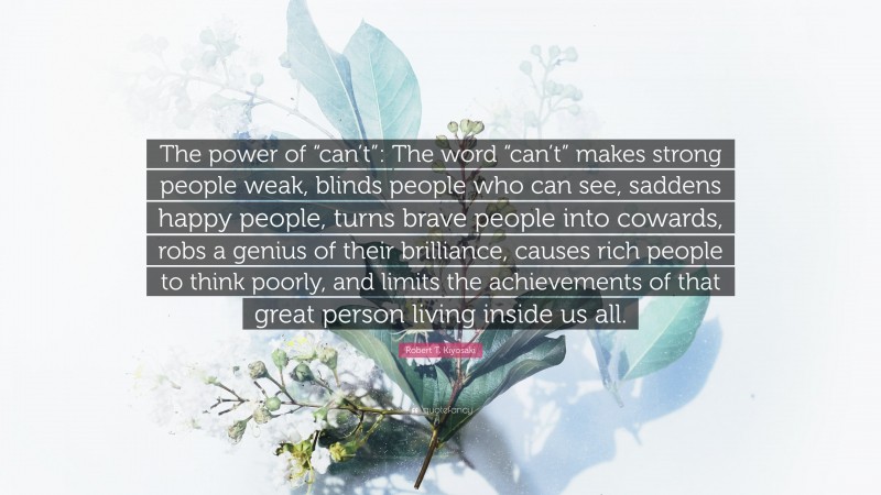 Robert T. Kiyosaki Quote: “The power of “can’t”: The word “can’t” makes strong people weak, blinds people who can see, saddens happy people, turns brave people into cowards, robs a genius of their brilliance, causes rich people to think poorly, and limits the achievements of that great person living inside us all.”