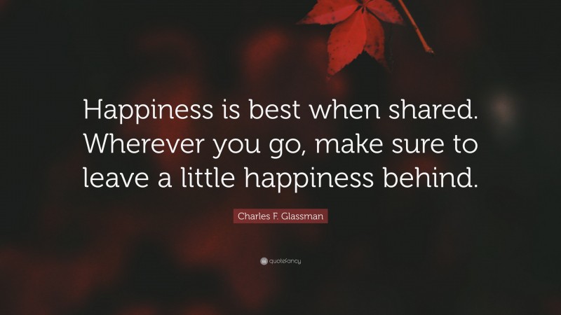 Charles F. Glassman Quote: “Happiness is best when shared. Wherever you go, make sure to leave a little happiness behind.”
