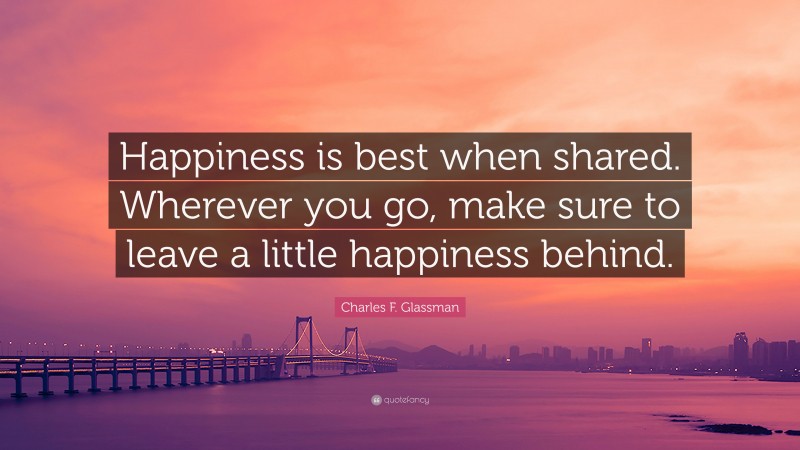 Charles F. Glassman Quote: “Happiness is best when shared. Wherever you go, make sure to leave a little happiness behind.”