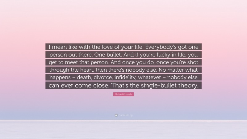 Michael Connelly Quote: “I mean like with the love of your life. Everybody’s got one person out there. One bullet. And if you’re lucky in life, you get to meet that person. And once you do, once you’re shot through the heart, then there’s nobody else. No matter what happens – death, divorce, infidelity, whatever – nobody else can ever come close. That’s the single-bullet theory.”