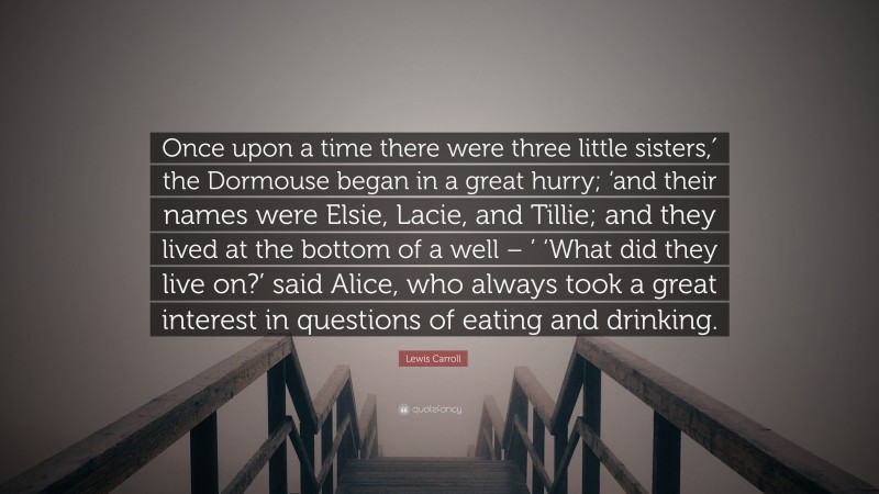 Lewis Carroll Quote: “Once upon a time there were three little sisters,′ the Dormouse began in a great hurry; ‘and their names were Elsie, Lacie, and Tillie; and they lived at the bottom of a well – ’ ‘What did they live on?’ said Alice, who always took a great interest in questions of eating and drinking.”