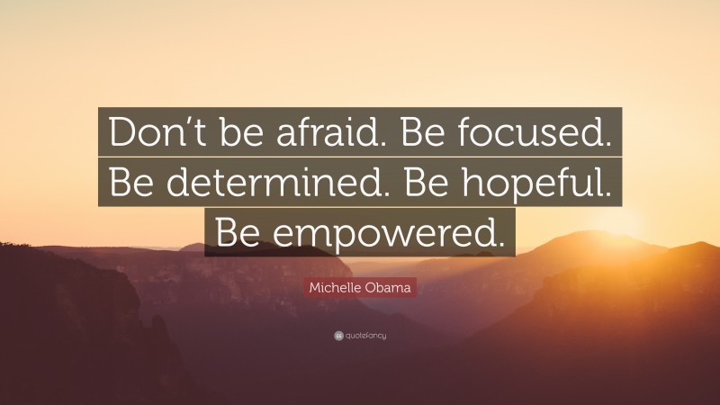 Michelle Obama Quote: “Don’t be afraid. Be focused. Be determined. Be hopeful. Be empowered.”