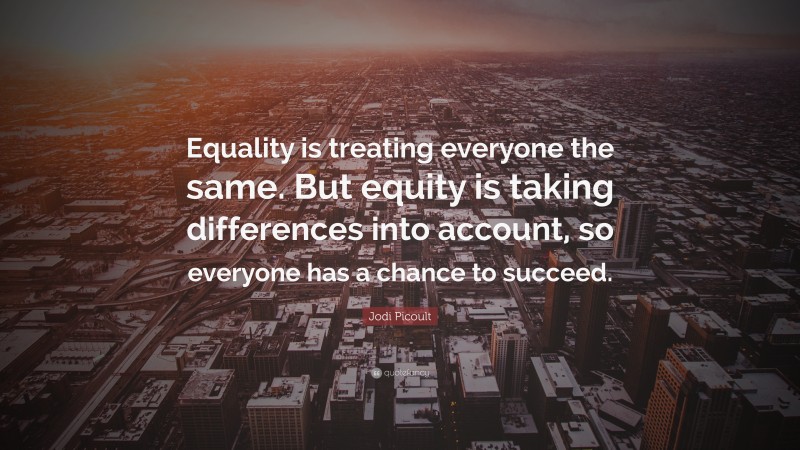Jodi Picoult Quote: “Equality is treating everyone the same. But equity is taking differences into account, so everyone has a chance to succeed.”