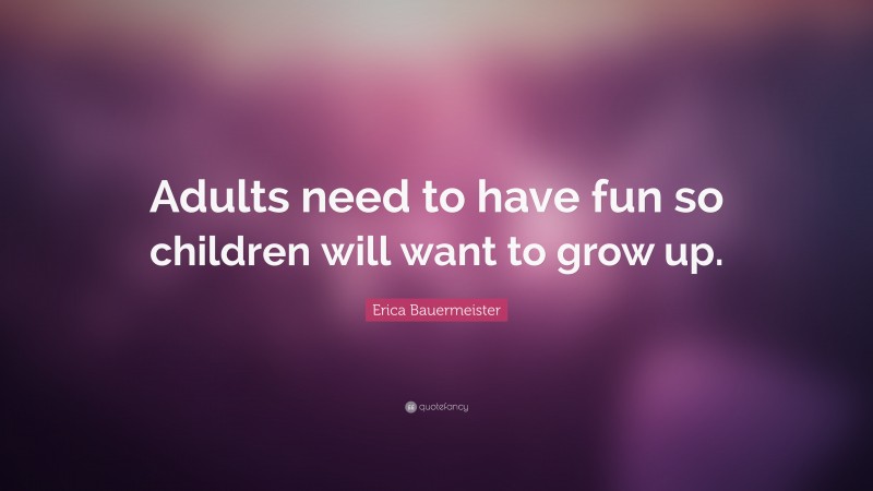 Erica Bauermeister Quote: “Adults need to have fun so children will want to grow up.”