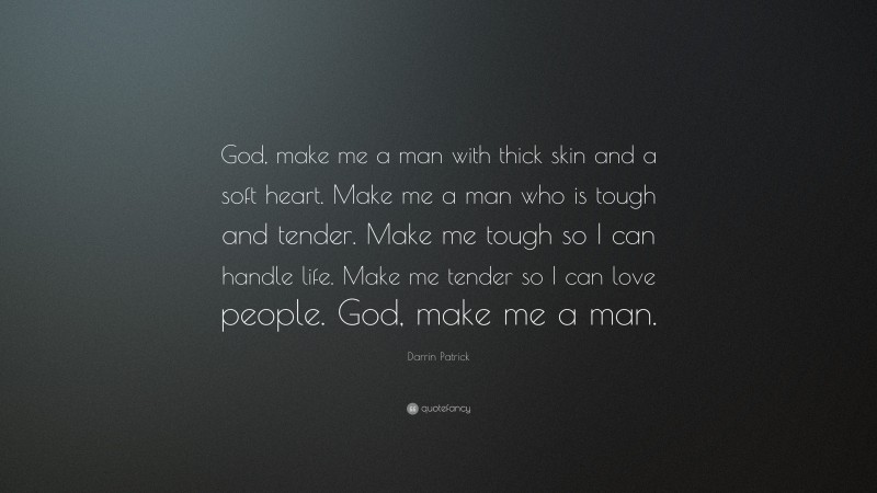 Darrin Patrick Quote: “God, make me a man with thick skin and a soft heart. Make me a man who is tough and tender. Make me tough so I can handle life. Make me tender so I can love people. God, make me a man.”