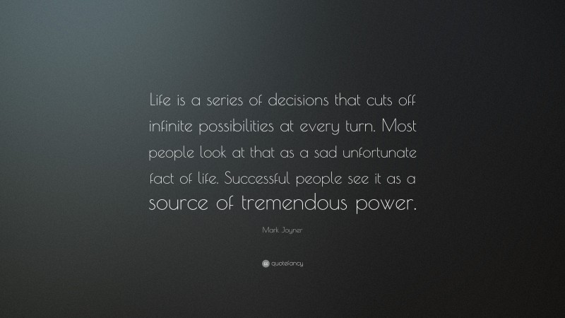 Mark Joyner Quote: “Life is a series of decisions that cuts off infinite possibilities at every turn. Most people look at that as a sad unfortunate fact of life. Successful people see it as a source of tremendous power.”