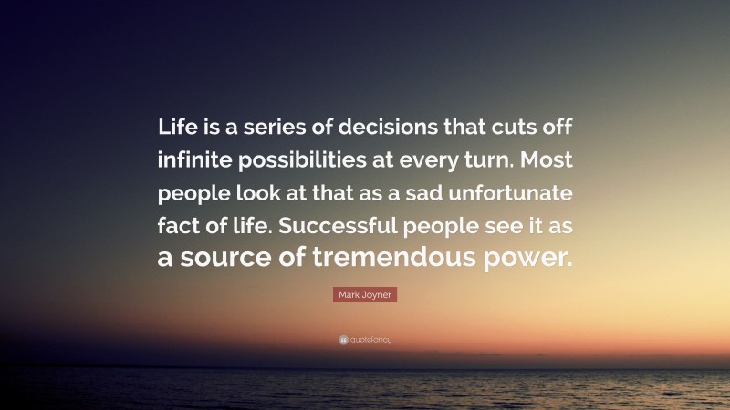 Mark Joyner Quote: “Life is a series of decisions that cuts off infinite possibilities at every turn. Most people look at that as a sad unfortunate fact of life. Successful people see it as a source of tremendous power.”