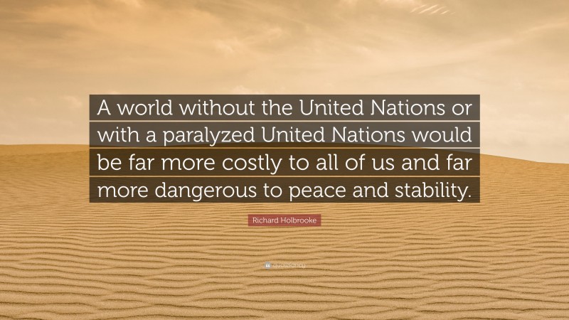 Richard Holbrooke Quote: “A world without the United Nations or with a paralyzed United Nations would be far more costly to all of us and far more dangerous to peace and stability.”