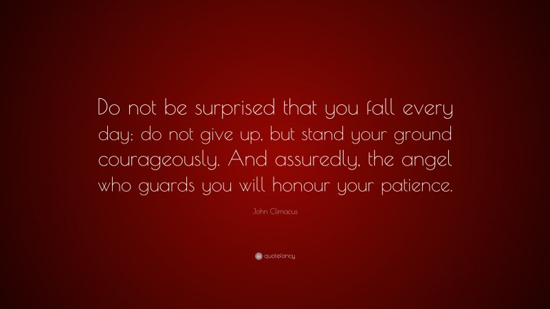 John Climacus Quote: “Do not be surprised that you fall every day; do not give up, but stand your ground courageously. And assuredly, the angel who guards you will honour your patience.”