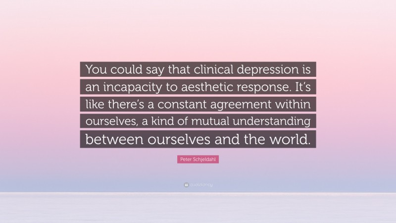 Peter Schjeldahl Quote: “You could say that clinical depression is an incapacity to aesthetic response. It’s like there’s a constant agreement within ourselves, a kind of mutual understanding between ourselves and the world.”