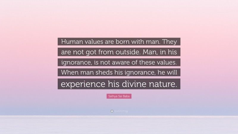 Sathya Sai Baba Quote: “Human values are born with man. They are not got from outside. Man, in his ignorance, is not aware of these values. When man sheds his ignorance, he will experience his divine nature.”