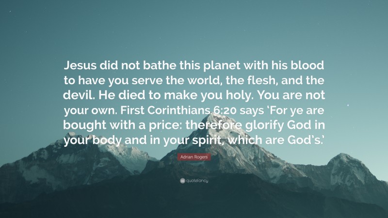 Adrian Rogers Quote: “Jesus did not bathe this planet with his blood to have you serve the world, the flesh, and the devil. He died to make you holy. You are not your own. First Corinthians 6:20 says ‘For ye are bought with a price: therefore glorify God in your body and in your spirit, which are God’s.’”